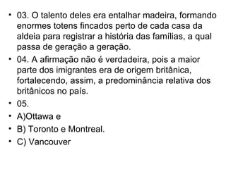 03. O talento deles era entalhar madeira, formando enormes totens fincados perto de cada casa da aldeia para registrar a história das famílias, a qual passa de geração a geração. 04. A afirmação não é verdadeira, pois a maior parte dos imigrantes era de origem britânica, fortalecendo, assim, a predominância relativa dos britânicos no país. 05.  A)Ottawa e  B) Toronto e Montreal. C) Vancouver 