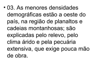 03. As menores densidades demográficas estão a oeste do país, na região de planaltos e cadeias montanhosas; são explicadas pelo relevo, pelo clima árido e pela pecuária extensiva, que exige pouca mão de obra. 