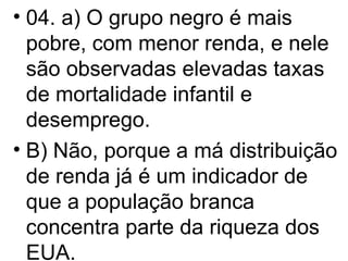 04. a) O grupo negro é mais pobre, com menor renda, e nele são observadas elevadas taxas de mortalidade infantil e desemprego. B) Não, porque a má distribuição de renda já é um indicador de que a população branca concentra parte da riqueza dos EUA.  
