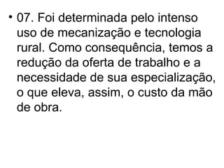 07. Foi determinada pelo intenso uso de mecanização e tecnologia rural. Como consequência, temos a redução da oferta de trabalho e a necessidade de sua especialização, o que eleva, assim, o custo da mão de obra. 