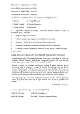 b) organismo, órgão, célula e molécula.
c) população, órgão, tecido e molécula.
d) organismo, órgão, tecido e molécula.
e) organismo, tecido, célula e molécula.
5. Relacione as estruturas abaixo com respectivas definições. (6 ESC)
1 - Células 2 - Tecido Muscular
3 - Tecido Epitelial 4 - Tecido Conjuntivo
5 - Tecido nervoso 6 - Glândulas
( ) Apresenta a função de proteger, armazenar energia, sustentar o corpo ou
transportar gases e nutrientes.
( ) Responsável pelos movimentos
( ) Liberam secreções que regulam as atividades do nosso corpo.
( ) Apresenta a função de revestir, proteger, absorver ou secretar.
( ) Menor parte viva de um organismo, responsável pelas funções vitais.
( ) Ele recebe, conduz e interpreta os estímulos do meu interno e externo do corpo.
6. Leia o texto.
FAZER DIETA NÃO DIMINUI A QUANTIDADE DE GORDURA DO CORPO
Os especialistas, da Universidade Karolinska, dizem que a quantidade de células de
gordura é definida durante a adolescência permanece invariável pelo resto da vida,
mesmo que a pessoa venha a desenvolver obesidade no futuro.
Durante os testes, eles retiraram amostras de gordura de alguns pacientes que se
preparavam para se submeter à cirurgia de redução do estômago, um dos últimos
recursos utilizados pela medicina moderna na luta contra a obesidade. Depois que os
pacientes emagreceram, os cientistas retiraram uma nova amostra de gordura para
averiguar se a quantidade de células de gordura havia reduzido. Eles perceberam, então,
que as células de gordura não haviam diminuído em quantidade, mas no tamanho.
“Isso explica por que é tão difícil perder peso e manter os quilos a menos, porque as
células de gordura não estão indo a lugar nenhum. Elas ficam ali, pedindo mais
comida”.
FONTE: Revista Nature.
Assinale o tipo de tecido a que o texto se refere? (5 ESC)
a) Tecido Muscular b) Tecido Cartilaginoso.
c) Tecido Adiposo. d) Tecido Conjuntivo propriamente dito.
 