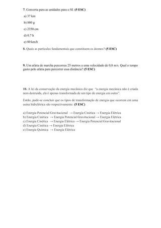 7. Converta para as unidades para o SI. (5 ESC)
a) 37 km
b) 880 g
c) 2350 cm
d) 0.7 h
e) 80 km/h
8. Quais as partículas fundamentais que constituem os átomos? (5 ESC)
9. Um atleta de marcha percorreu 25 metros a uma velocidade de 0,8 m/s. Qual o tempo
gasto pelo atleta para percorrer essa distância? (5 ESC)
10. A lei da conservação da energia mecânica diz que “a energia mecânica não é criada
nem destruída, ela é apenas transformada de um tipo de energia em outro”.
Então, pode-se concluir que os tipos de transformação de energia que ocorrem em uma
usina hidrelétrica são respectivamente: (5 ESC)
a) Energia Potencial Gravitacional → Energia Cinética → Energia Elétrica
b) Energia Cinética → Energia Potencial Gravitacional → Energia Elétrica
c) Energia Cinética → Energia Elétrica → Energia Potencial Gravitacional
d) Energia Cinética → Energia Elétrica
e) Energia Química → Energia Elétrica
 