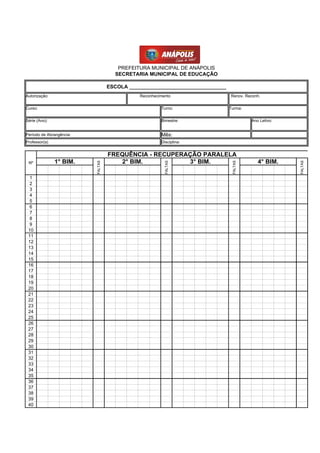 PREFEITURA MUNICIPAL DE ANÁPOLIS
                                     SECRETARIA MUNICIPAL DE EDUCAÇÃO

                                   ESCOLA __________________________________
Autorização:                                  Reconhecimento                   Renov. Reconh.


Curso:                                                 Turno:                  Turma:


Série (Ano):                                           Bimestre:                         Ano Letivo:


Período de Abrangência:                                Mês:
Professor(a)                                           Disciplina:


                                   FREQUÊNCIA - RECUPERAÇÃO PARALELA
 Nº            1° BIM.                2° BIM.           3° BIM.                             4° BIM.
                          FALTAS




                                                         FALTAS




                                                                                FALTAS




                                                                                                       FALTAS
  1
  2
  3
  4
  5
  6
  7
  8
  9
 10
 11
 12
 13
 14
 15
 16
 17
 18
 19
 20
 21
 22
 23
 24
 25
 26
 27
 28
 29
 30
 31
 32
 33
 34
 35
 36
 37
 38
 39
 40
 