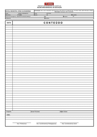 PREFEITURA MUNICIPAL DE ANÁPOLIS
                                                             SECRETARIA MUNICIPAL DE EDUCAÇÃO

                                                        Autorização: RES. CEE Nº 063/2009 Reconhecimento: RES.CME Nº 017/2006 DE REC. DO ENS. FUND. ANOS INICIAIS E FINAIS
ESCOLA MUNICIPAL DONA ALEXANDRINA                                                              Renovação: Resolução CME Nº 063/2009
Curso:                  ENSINO FUNDAMENTAL             Turno:                    MATUTINO
Série (Ano):          8º ANO                           Turma:                    B                                              Ano Letivo:
Período de Abrangência: JANEIRO/FEVEREIRO/MARÇO                           Mês:                                  Bimestre:         1º
Professor(a)                                                                Disciplina:



   DATA                                                                  CONTEÚDO




  Anápolis,                                       Aulas Previstas:                                        Aulas Dadas:

  OBS.:




                     Ass. Professor(a)                      Ass. Coordenador(a) Pedagógico(a)                Ass. Coordenador(a) Geral
 