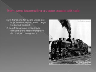 Trem: uma locomotiva a vapor usada até hojeÉ um transporte ferroviário usado até hoje, inventada pelo jesuíta belga Ferdinand Verbiest .O trem foi usado na antiguidade também para fazer o transporte de munição para guerras 