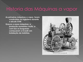  Historia das Máquinas a vaporAs primeiras máquinas a vapor, foram construídas na Inglaterra durante o século XVIIIGraças a essas máquinas, a produção aumentou muito ,e com isso os burgueses começaram a investir em instalação de indútrias.