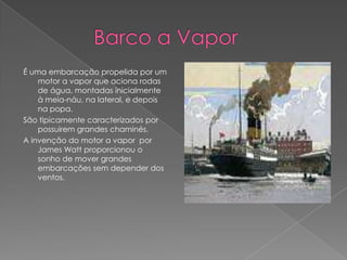              Barco a VaporÉ uma embarcação propelida por um motor a vapor que aciona rodas de água, montadas inicialmente à meia-náu, na lateral, e depois na popa.São tipicamente caracterizados por possuirem grandes chaminés.A invenção do motor a vapor  por James Watt proporcionou o sonho de mover grandes embarcações sem depender dos ventos.