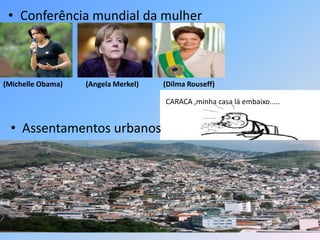 • Conferência mundial da mulher
(Michelle Obama) (Angela Merkel) (Dilma Rouseff)
• Assentamentos urbanos
CARACA ,minha casa lá embaixo.....
 