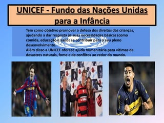 UNICEF - Fundo das Nações Unidas
para a Infância
Tem como objetivo promover a defesa dos direitos das crianças,
ajudando a dar resposta às suas necessidades básicas (como
comida, educação e saúde) e contribuir para o seu pleno
desenvolvimento.
Além disso a UNICEF oferece ajuda humanitária para vítimas de
desastres naturais, fome e de conflitos ao redor do mundo.
 