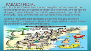 PARAISO FISCAL
• Paraísos fiscais são estados nacionais ou regiões autónomas onde a lei
facilita a aplicação de capitais estrangeiros, oferecendo uma espécie de
dumping (comercialização de produtos a preços abaixo do custo de
produção) fiscal, com alíquotas de tributação muito baixas ou nulas.
• Ocorre a facilidade para aplicação de dinheiro que são de origem
desconhecida, protegendo a identidade dos proprietários desse dinheiro,
ao garantirem o sigilo bancário absoluto.
 