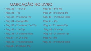 MARCAÇÃO NO LIVRO
• Pág. 32 – 1º e 2º p Pág. 39 – 3º e 4ºp
• Pág. 33 – 1ºp Pág. 39 - 2º coluna 3ºp
• Pág. 33 – 2º coluna 1ºp Pág. 40 – 1º coluna toda
• Pág. 34 – Geografês Pág. 41 – 2ºp
• Pág. 35 – 2º coluna 1º e 2 ºp Pág. 41- 2º coluna 2ºp
• Pág. 36 – 1º e 2ºp Pág. 42 – 3º e 4ºp
• Pág. 36 – 2º coluna toda. Pág. 42 – 2º coluna 1ºp
• Pág.37 – 1º, 2º e 3ºp. Pág. 43 - 2ºp
• Pág. 38 – 1º coluna toda. Pág. 43 – 2º coluna toda
• Pág.38 – 2º coluna 1ºp
 