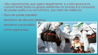 • São organizações que agem ilegalmente, e o principal ponto
comum entre todos os grupos existentes no mundo é a conquista
do poder político ou econômico por meio de violência.
• Tipos de poder paralelo:
terrorismo de discurso religioso.
terrorismo nacionalista.
crime organizado.
 