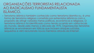 ORGANIZAÇÕES TERRORISTAS RELACIONADA
AO RADICALISMO FUNDAMENTALISTA
ISLÂMICO.
• Terrorismo islâmico também conhecido como terrorismo islamita ou, é uma
forma de terrorismo religioso cometida por extremistas islâmicos com o
propósito de atingir variadas metas políticas, econômicas e religiosas. O
terrorismo islâmico foi identificado como tendo ocorrido em vários locais
do mundo, desde pelo menos a década de 1970. Organizações terroristas
islâmicas se envolveram em táticas que incluem ataques suicidas,
sequestros e vêm recrutando novos membros através da Internet.
 
