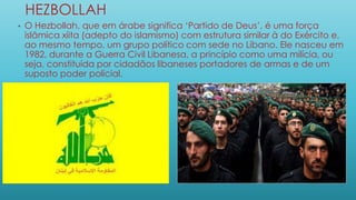 HEZBOLLAH
• O Hezbollah, que em árabe significa ‘Partido de Deus’, é uma força
islâmica xiita (adepto do islamismo) com estrutura similar à do Exército e,
ao mesmo tempo, um grupo político com sede no Líbano. Ele nasceu em
1982, durante a Guerra Civil Libanesa, a princípio como uma milícia, ou
seja, constituída por cidadãos libaneses portadores de armas e de um
suposto poder policial.
 
