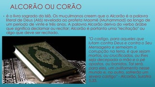 ALCORÃO OU CORÃO
• é o livro sagrado do Islã. Os muçulmanos creem que o Alcorão é a palavra
literal de Deus (Alá) revelada ao profeta Maomé (Muhammad) ao longo de
um período de vinte e três anos. A palavra Alcorão deriva do verbo árabe
que significa declamar ou recitar; Alcorão é portanto uma "recitação" ou
algo que deve ser recitado.
• . "O castigo, para aqueles que
lutam contra Deus e contra o Seu
Mensageiro e semeiam a
corrupção na terra, é que sejam
mortos, ou crucificados, ou lhes
seja decepada a mão e o pé
opostos, ou banidos. Tal será,
para eles, um aviltamento nesse
mundo e, no outro, sofrerão um
severo castigo" - Alcorão, Suratra
5,33.
 