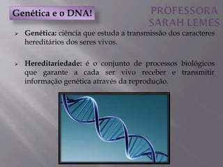  Genética: ciência que estuda a transmissão dos caracteres
hereditários dos seres vivos.
 Hereditariedade: é o conjunto de processos biológicos
que garante a cada ser vivo receber e transmitir
informação genética através da reprodução.
Genética e o DNA!
 
