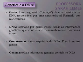  Genes: é um segmento (“pedaço”) de uma molécula de
DNA responsável por uma característica! Formado por
nucleotídeos!
 DNA: Formado por genes. Possui todas as informações
genéticas que coordena o desenvolvimento dos seres
vivos.
 Cromossomo: longa sequência de DNA. Possui muitos
genes!
 Genoma: toda a informação genética contida no DNA
Genética e o DNA!
 