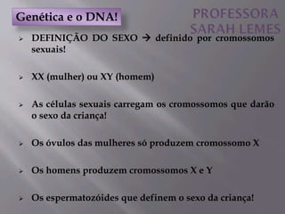  DEFINIÇÃO DO SEXO  definido por cromossomos
sexuais!
 XX (mulher) ou XY (homem)
 As células sexuais carregam os cromossomos que darão
o sexo da criança!
 Os óvulos das mulheres só produzem cromossomo X
 Os homens produzem cromossomos X e Y
 Os espermatozóides que definem o sexo da criança!
Genética e o DNA!
 