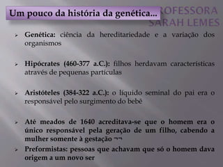  Genética: ciência da hereditariedade e a variação dos
organismos
 Hipócrates (460-377 a.C.): filhos herdavam características
através de pequenas partículas
 Aristóteles (384-322 a.C.): o líquido seminal do pai era o
responsável pelo surgimento do bebê
 Até meados de 1640 acreditava-se que o homem era o
único responsável pela geração de um filho, cabendo a
mulher somente à gestação ¬¬
 Preformistas: pessoas que achavam que só o homem dava
origem a um novo ser
Um pouco da história da genética...
 