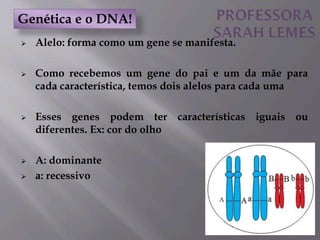 Alelo: forma como um gene se manifesta.
 Como recebemos um gene do pai e um da mãe para
cada característica, temos dois alelos para cada uma
 Esses genes podem ter características iguais ou
diferentes. Ex: cor do olho
 A: dominante
 a: recessivo
Genética e o DNA!
 