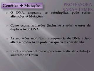  O DNA, enquanto se autoduplica, pode sofrer
alterações  Mutações
 Como ocorre: radiações (inclusive a solar) e erros de
duplicação do DNA
 As mutações modificam a sequencia de DNA e isso
altera a produção de proteínas que vem com defeito
 Ex: câncer (descontrole no processo de divisão celular) e
sindrome de Down
Genética  Mutações
 