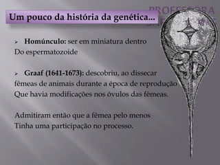 Homúnculo: ser em miniatura dentro
Do espermatozoide
 Graaf (1641-1673): descobriu, ao dissecar
fêmeas de animais durante a época de reprodução
Que havia modificações nos óvulos das fêmeas.
Admitiram então que a fêmea pelo menos
Tinha uma participação no processo.
Um pouco da história da genética...
 