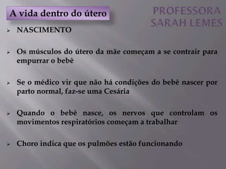  NASCIMENTO
 Os músculos do útero da mãe começam a se contrair para
empurrar o bebê
 Se o médico vir que não há condições do bebê nascer por
parto normal, faz-se uma Cesária
 Quando o bebê nasce, os nervos que controlam os
movimentos respiratórios começam a trabalhar
 Choro indica que os pulmões estão funcionando
A vida dentro do útero
 