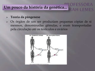  Teoria da pângenese
 Os órgãos de um ser produziam pequenas cópias de si
mesmos, denominadas gêmulas, e eram transportadas
pela circulação até os testículos e ovários
Um pouco da história da genética...
 