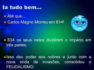 Ia tudo bem...
Até que...
Carlos Magno Morreu em 814!

834 os seus netos dividiram o império em
três partes.
Isso deu poder aos nobres e junto com a
nova onda de invasões, consolidou o
FEUDALISMO.
7

 