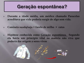  Durante a idade média, um médico chamado Paracelso
acreditava que vida poderia surgir de algo sem vida.
 Camiseta suada/suja + farelo de milho = ratos
 Hipótese conhecida como Geração espontânea. Segundo
ela havia um princípio vital na matéria não viva que
poderia dar origem a seres vivos
 