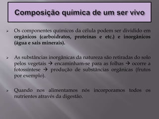  Os componentes químicos da célula podem ser dividido em
orgânicos (carboidratos, proteínas e etc.) e inorgânicos
(água e sais minerais).
 As substâncias inorgânicas da natureza são retiradas do solo
pelos vegetais  encaminham-se para as folhas  ocorre a
fotossíntese  produção de substâncias orgânicas (frutos
por exemplo).
 Quando nos alimentamos nós incorporamos todos os
nutrientes através da digestão.
 