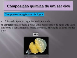 A taxa de água no organismo depende da:
3) Espécie: cada espécie possui uma necessidade de água que varia
conforme o seu ambiente, massa corporal, atividade de seus tecidos
e etc.
Compostos inorgânicos  Água
98%
 