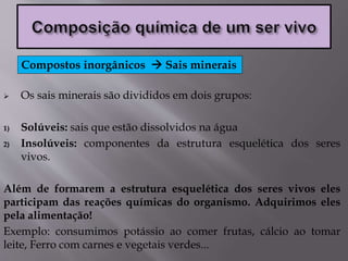  Os sais minerais são divididos em dois grupos:
1) Solúveis: sais que estão dissolvidos na água
2) Insolúveis: componentes da estrutura esquelética dos seres
vivos.
Além de formarem a estrutura esquelética dos seres vivos eles
participam das reações químicas do organismo. Adquirimos eles
pela alimentação!
Exemplo: consumimos potássio ao comer frutas, cálcio ao tomar
leite, Ferro com carnes e vegetais verdes...
Compostos inorgânicos  Sais minerais
 