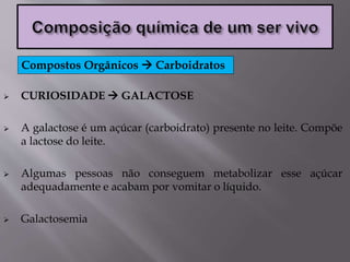  CURIOSIDADE  GALACTOSE
 A galactose é um açúcar (carboidrato) presente no leite. Compõe
a lactose do leite.
 Algumas pessoas não conseguem metabolizar esse açúcar
adequadamente e acabam por vomitar o líquido.
 Galactosemia
Compostos Orgânicos  Carboidratos
 