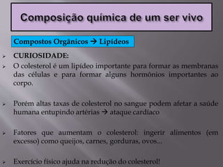  CURIOSIDADE:
 O colesterol é um lipídeo importante para formar as membranas
das células e para formar alguns hormônios importantes ao
corpo.
 Porém altas taxas de colesterol no sangue podem afetar a saúde
humana entupindo artérias  ataque cardíaco
 Fatores que aumentam o colesterol: ingerir alimentos (em
excesso) como queijos, carnes, gorduras, ovos...
 Exercício físico ajuda na redução do colesterol!
Compostos Orgânicos  Lipídeos
 