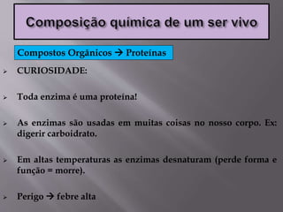  CURIOSIDADE:
 Toda enzima é uma proteína!
 As enzimas são usadas em muitas coisas no nosso corpo. Ex:
digerir carboidrato.
 Em altas temperaturas as enzimas desnaturam (perde forma e
função = morre).
 Perigo  febre alta
Compostos Orgânicos  Proteínas
 