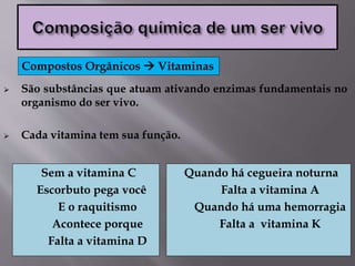  São substâncias que atuam ativando enzimas fundamentais no
organismo do ser vivo.
 Cada vitamina tem sua função.
Compostos Orgânicos  Vitaminas
Sem a vitamina C
Escorbuto pega você
E o raquitismo
Acontece porque
Falta a vitamina D
Quando há cegueira noturna
Falta a vitamina A
Quando há uma hemorragia
Falta a vitamina K
 