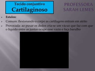  Estalos:
 Comum: flexionando o corpo as cartilagens entram em atrito
 Provocada: ao puxar os dedos cria-se um vácuo que faz com que
o líquido entre as juntas ocupe esse vazio e faça barulho
Tecido conjuntivo
Cartilaginoso
 