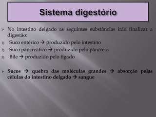  No intestino delgado as seguintes substâncias irão finalizar a
digestão:
1) Suco entérico  produzido pelo intestino
2) Suco pancreático  produzido pelo pâncreas
3) Bile  produzido pelo fígado
 Sucos  quebra das moléculas grandes  absorção pelas
células do intestino delgado  sangue
 