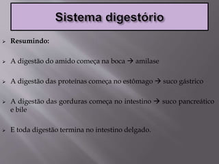 Resumindo:
 A digestão do amido começa na boca  amilase
 A digestão das proteínas começa no estômago  suco gástrico
 A digestão das gorduras começa no intestino  suco pancreático
e bile
 E toda digestão termina no intestino delgado.
 