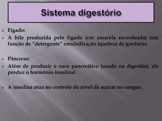  Fígado:
 A bile produzida pelo fígado (cor amarela esverdeada) tem
função de “detergente” emulsificação (quebra) de gorduras.
 Pâncreas:
 Além de produzir o suco pancreático (usado na digestão), ele
produz o hormônio insulina!
 A insulina atua no controle do nível de açúcar no sangue.
 