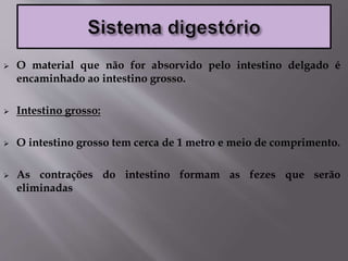  O material que não for absorvido pelo intestino delgado é
encaminhado ao intestino grosso.
 Intestino grosso:
 O intestino grosso tem cerca de 1 metro e meio de comprimento.
 As contrações do intestino formam as fezes que serão
eliminadas
 