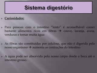  Curiosidades:
 Para pessoas com o intestino “lento” é aconselhável comer
bastante alimentos ricos em fibras  couve, laranja, aveia,
verduras e tomar muita água
 As fibras são constituídas por celulose, que não é digerida pelo
nosso organismo  aumenta as contrações do intestino
 A água pode ser absorvida pelo nosso corpo desde a boca até o
intestino grosso.
 