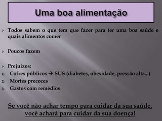  Todos sabem o que tem que fazer para ter uma boa saúde e
quais alimentos comer
 Poucos fazem
 Prejuízos:
1) Cofres públicos  SUS (diabetes, obesidade, pressão alta...)
2) Mortes precoces
3) Gastos com remédios
Se você não achar tempo para cuidar da sua saúde,
você achará para cuidar da sua doença!
 