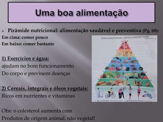  Pirâmide nutricional: alimentação saudável e preventiva (Pg. 68):
Em cima: comer pouco
Em baixo: comer bastante
1) Exercícios e água:
ajudam no bom funcionamento
Do corpo e previnem doenças
2) Cereais, integrais e óleos vegetais:
Ricos em nutrientes e vitaminas
Obs: o colesterol aumenta com
Produtos de origem animal, não vegetal!
 