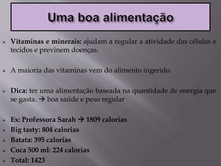  Vitaminas e minerais: ajudam a regular a atividade das células e
tecidos e previnem doenças.
 A maioria das vitaminas vem do alimento ingerido.
 Dica: ter uma alimentação baseada na quantidade de energia que
se gasta.  boa saúde e peso regular
 Ex: Professora Sarah  1809 calorias
 Big tasty: 804 calorias
 Batata: 395 calorias
 Coca 500 ml: 224 calorias
 Total: 1423
 