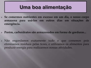  Se comermos nutrientes em excesso em um dia, o nosso corpo
armazena para usá-los em outros dias em situações de
emergência.
 Porém, carboidratos são armazenados em forma de gorduras...
 Não engordamos exatamente tudo o que comemos pois
eliminamos resíduos pelas fezes, e utilizamos os alimentos para
produzir energia para realizarmos nossas atividades.
 
