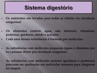  Os nutrientes são levados para todas as células via circulação
sanguínea!
 Os alimentos contém: água, sais minerais, vitaminas,
proteínas, gorduras, amido e açúcares.
 Cada uma dessas substâncias é formada por moléculas.
 As substâncias com moléculas pequenas (água e vitaminas por
ex.) passam direto pra circulação sanguínea.
 As substâncias com moléculas maiores (gorduras e proteínas)
precisam ser quebradas em moléculas menores para chegarem
no sangue.
 