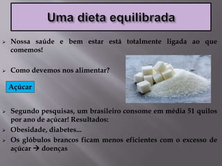  Nossa saúde e bem estar está totalmente ligada ao que
comemos!
 Como devemos nos alimentar?
 Segundo pesquisas, um brasileiro consome em média 51 quilos
por ano de açúcar! Resultados:
 Obesidade, diabetes...
 Os glóbulos brancos ficam menos eficientes com o excesso de
açúcar  doenças
Açúcar
 