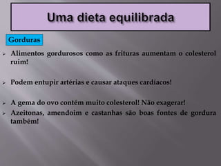  Alimentos gordurosos como as frituras aumentam o colesterol
ruim!
 Podem entupir artérias e causar ataques cardíacos!
 A gema do ovo contém muito colesterol! Não exagerar!
 Azeitonas, amendoim e castanhas são boas fontes de gordura
também!
Gorduras
 